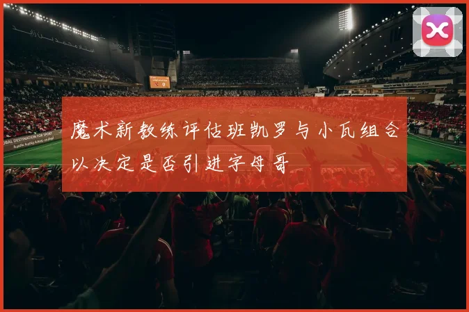 魔术新教练评估班凯罗与小瓦组合以决定是否引进字母哥