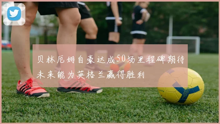 贝林厄姆自豪达成50场里程碑期待未来能为英格兰赢得胜利