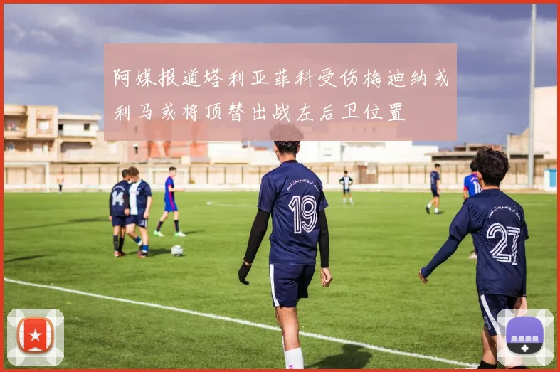 阿媒报道塔利亚菲科受伤梅迪纳或利马或将顶替出战左后卫位置