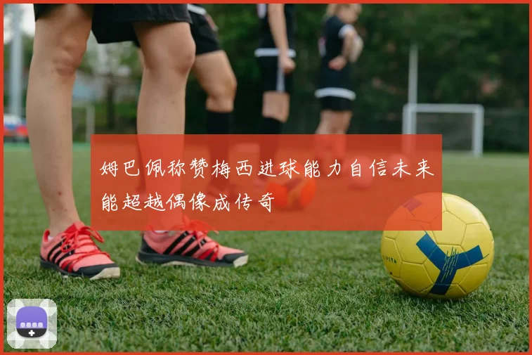 姆巴佩称赞梅西进球能力自信未来能超越偶像成传奇
