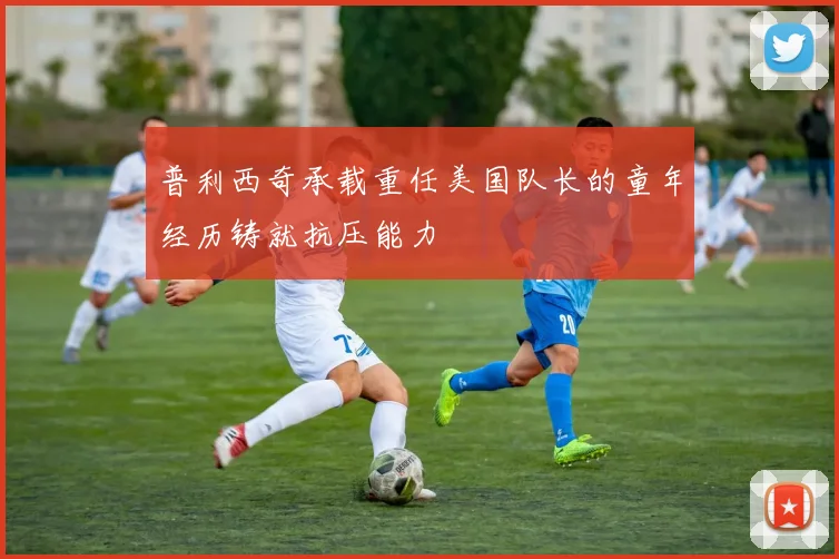 普利西奇承载重任美国队长的童年经历铸就抗压能力