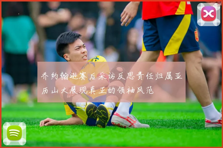 乔约翰逊赛后采访反思责任归属亚历山大展现真正的领袖风范