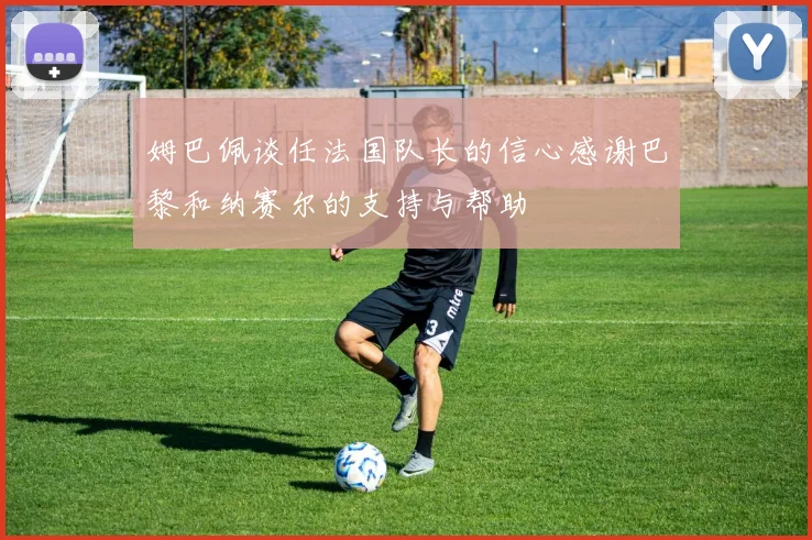 姆巴佩谈任法国队长的信心感谢巴黎和纳赛尔的支持与帮助