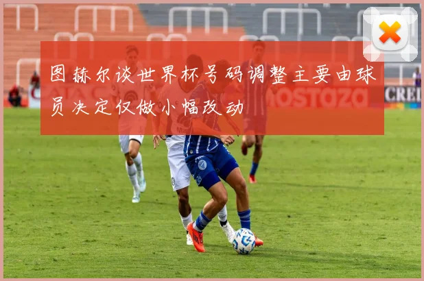 图赫尔谈世界杯号码调整主要由球员决定仅做小幅改动