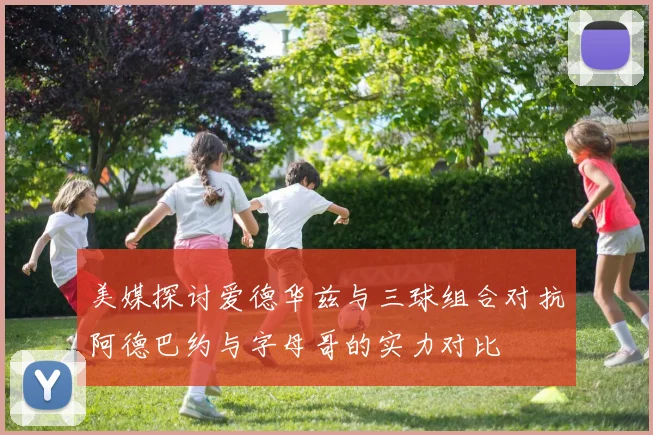 美媒探讨爱德华兹与三球组合对抗阿德巴约与字母哥的实力对比