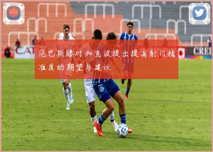 范巴斯滕对加克波提出提高射门精准度的期望与建议