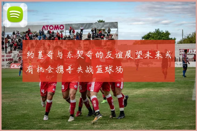 约基奇与东契奇的友谊展望未来或有机会携手共战篮球场
