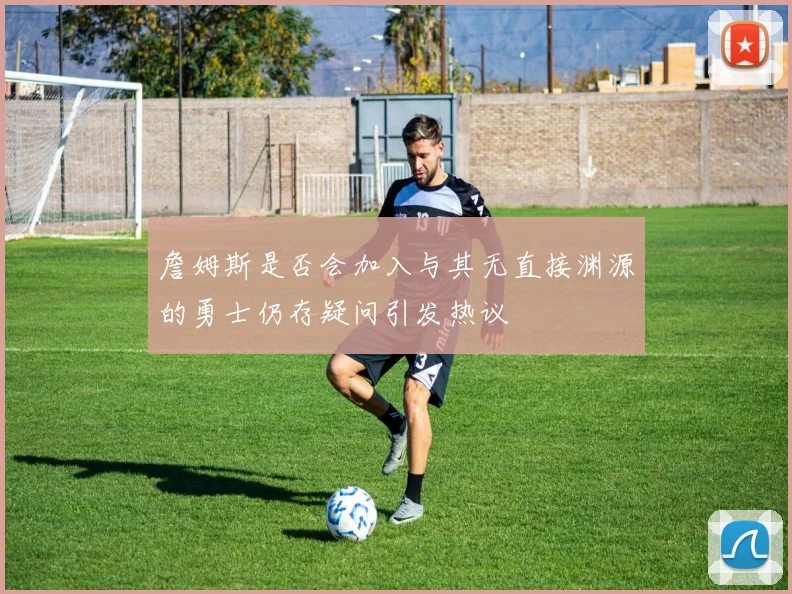 詹姆斯是否会加入与其无直接渊源的勇士仍存疑问引发热议