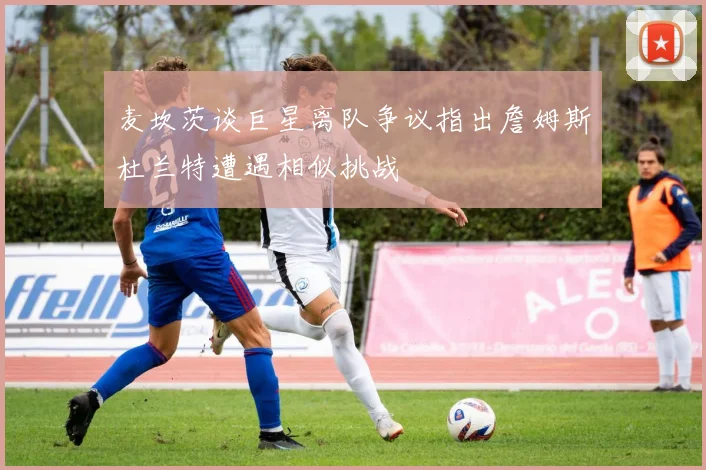麦坎茨谈巨星离队争议指出詹姆斯杜兰特遭遇相似挑战
