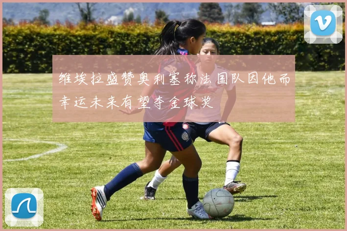 维埃拉盛赞奥利塞称法国队因他而幸运未来有望夺金球奖